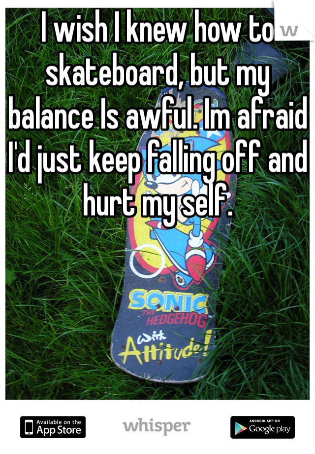 I wish I knew how to skateboard, but my balance Is awful. Im afraid I'd just keep falling off and hurt my self.