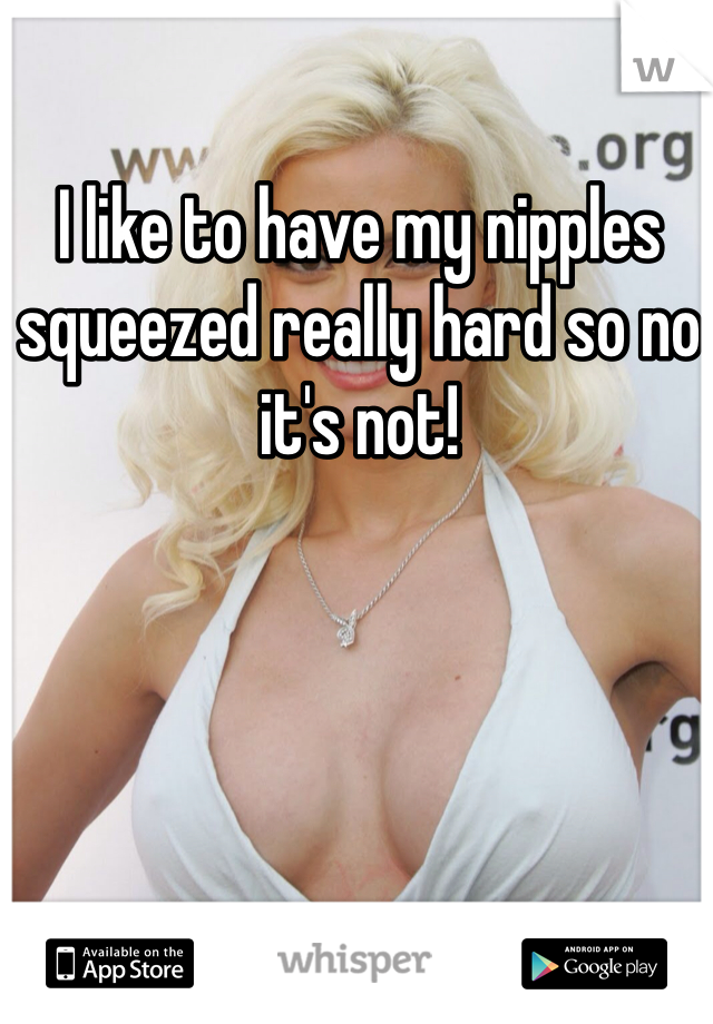 I like to have my nipples squeezed really hard so no it's not!