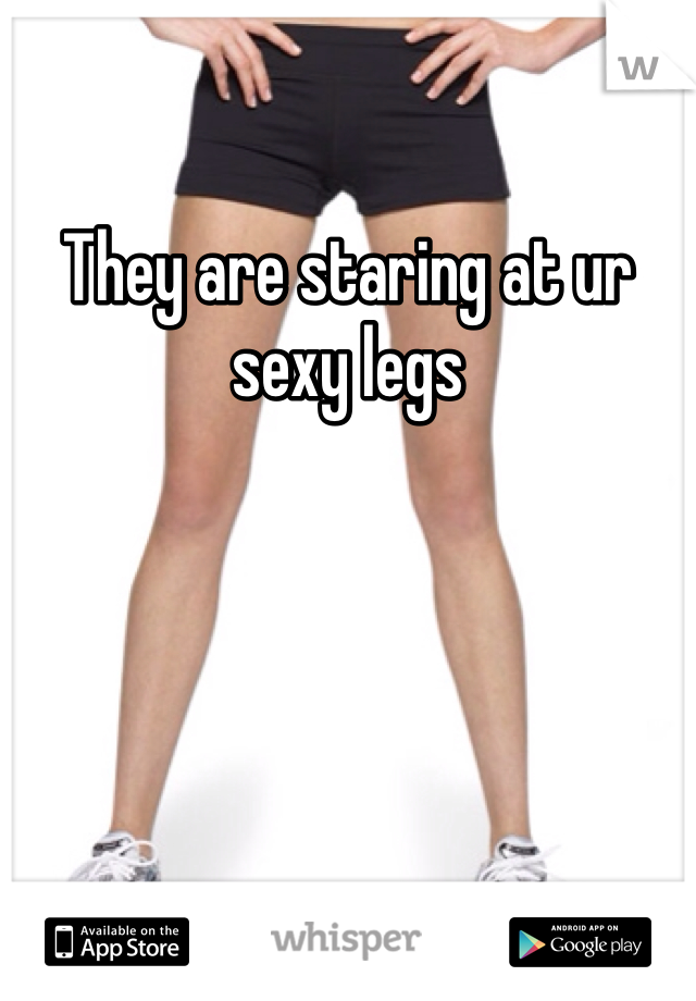 They are staring at ur sexy legs