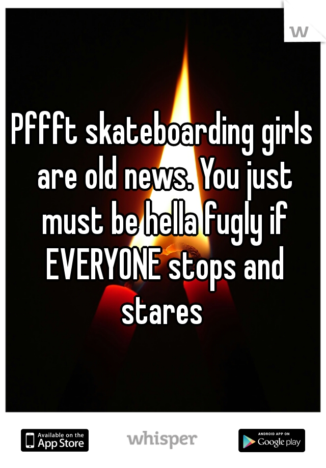 Pffft skateboarding girls are old news. You just must be hella fugly if EVERYONE stops and stares 