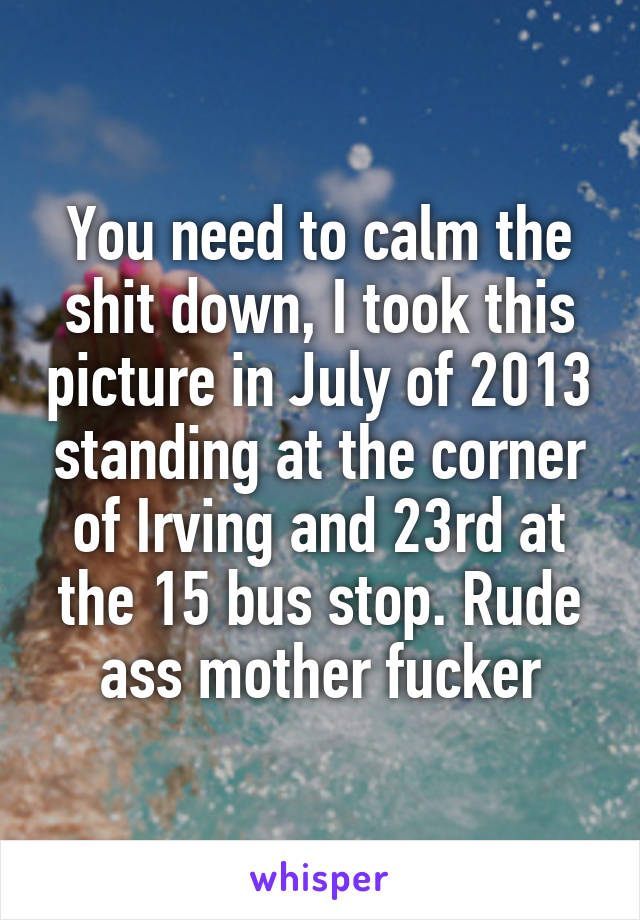 You need to calm the shit down, I took this picture in July of 2013 standing at the corner of Irving and 23rd at the 15 bus stop. Rude ass mother fucker