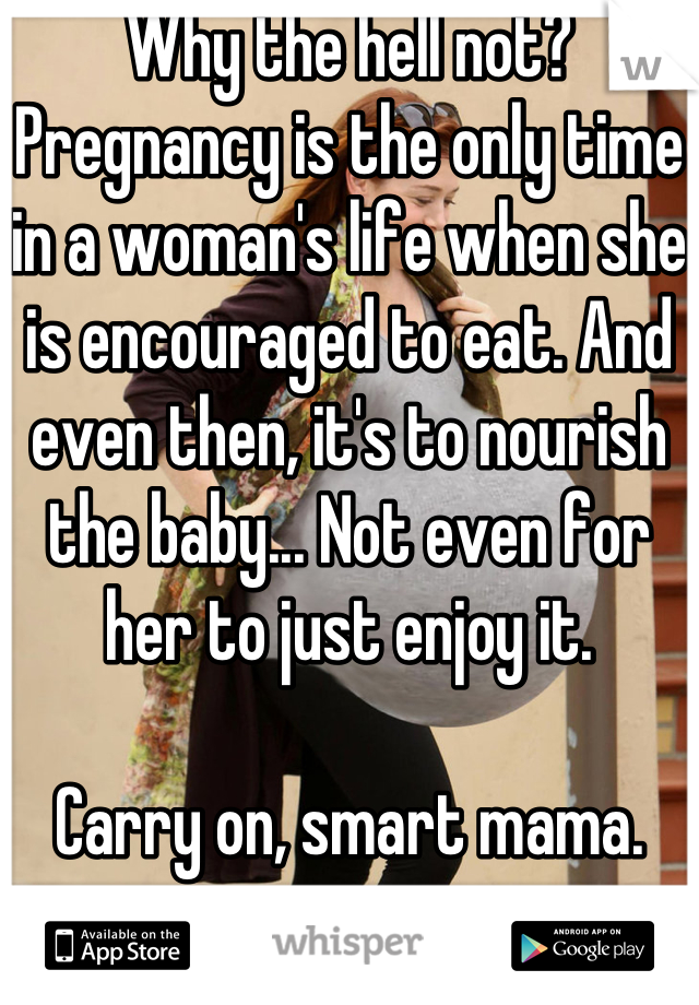 Why the hell not? Pregnancy is the only time in a woman's life when she is encouraged to eat. And even then, it's to nourish the baby... Not even for her to just enjoy it. 

Carry on, smart mama.