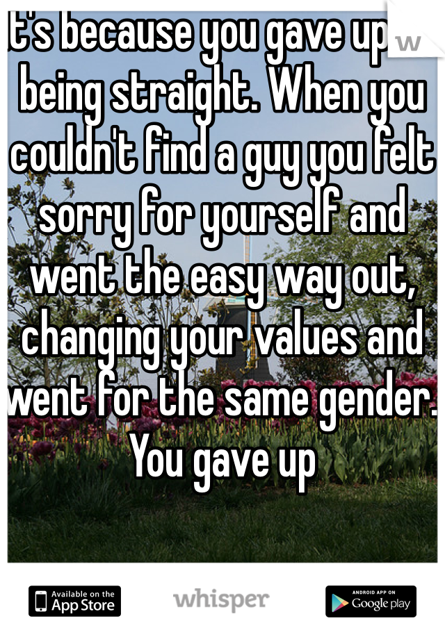 It's because you gave up on being straight. When you couldn't find a guy you felt sorry for yourself and went the easy way out, changing your values and went for the same gender. You gave up