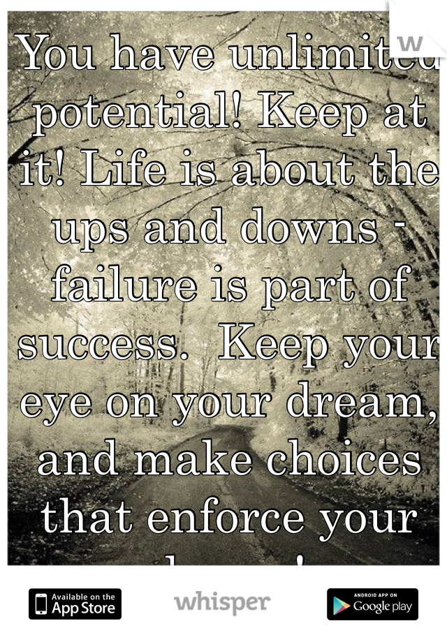 You have unlimited potential! Keep at it! Life is about the ups and downs - failure is part of success.  Keep your eye on your dream, and make choices that enforce your dream! 