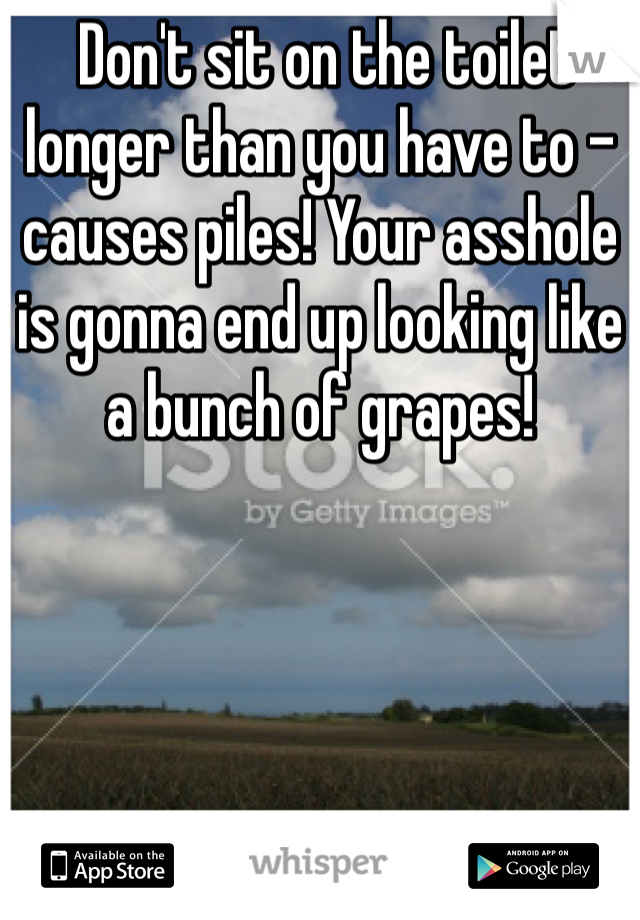  Don't sit on the toilet longer than you have to - causes piles! Your asshole is gonna end up looking like a bunch of grapes!  