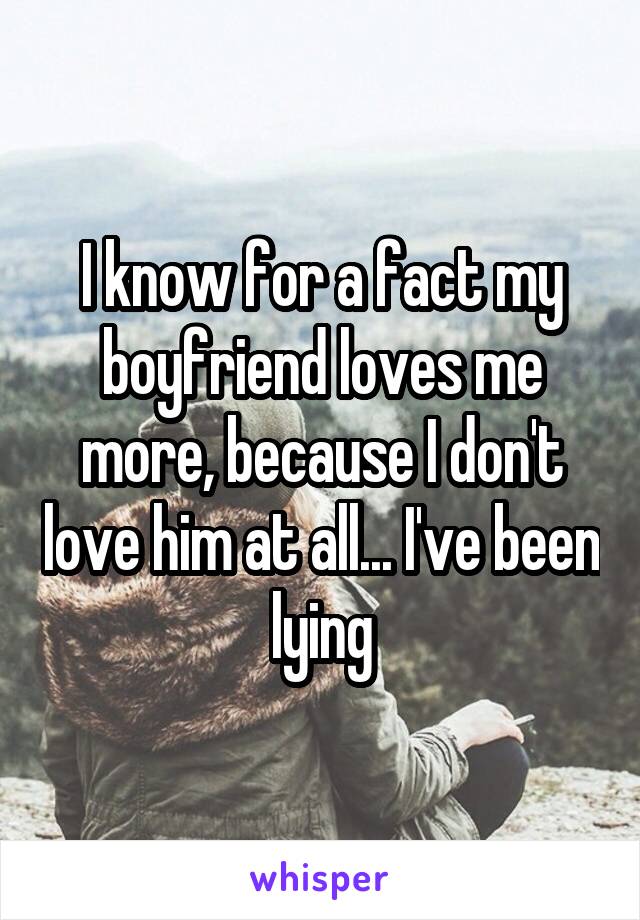 I know for a fact my boyfriend loves me more, because I don't love him at all... I've been lying