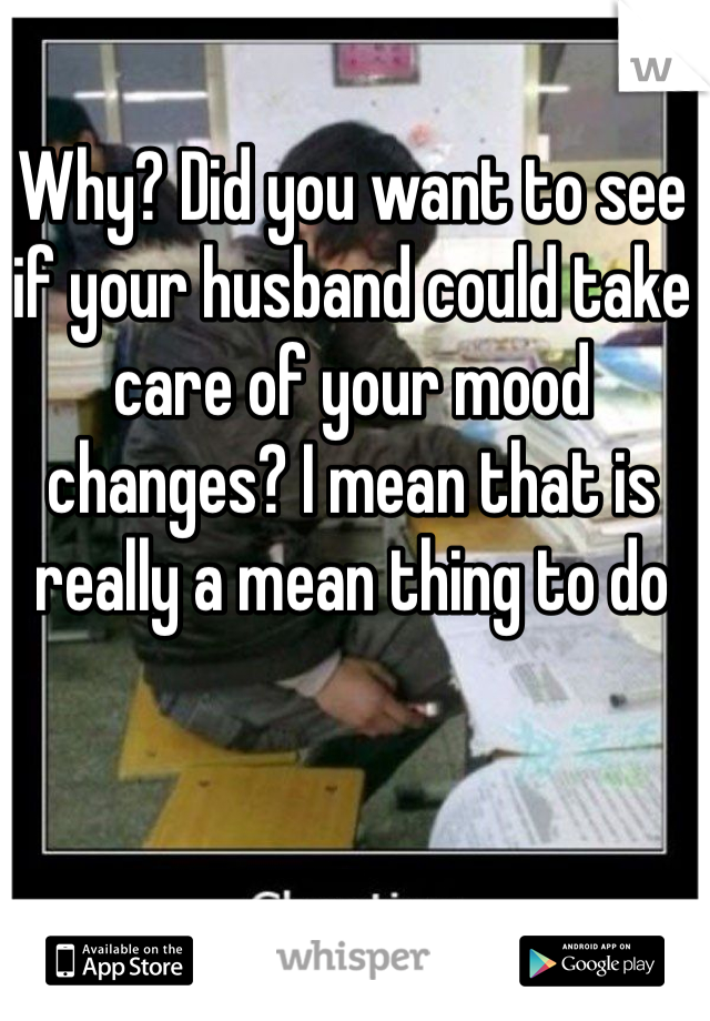 Why? Did you want to see if your husband could take care of your mood changes? I mean that is really a mean thing to do