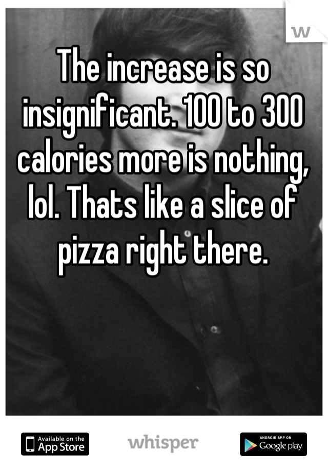 The increase is so insignificant. 100 to 300 calories more is nothing, lol. Thats like a slice of pizza right there.