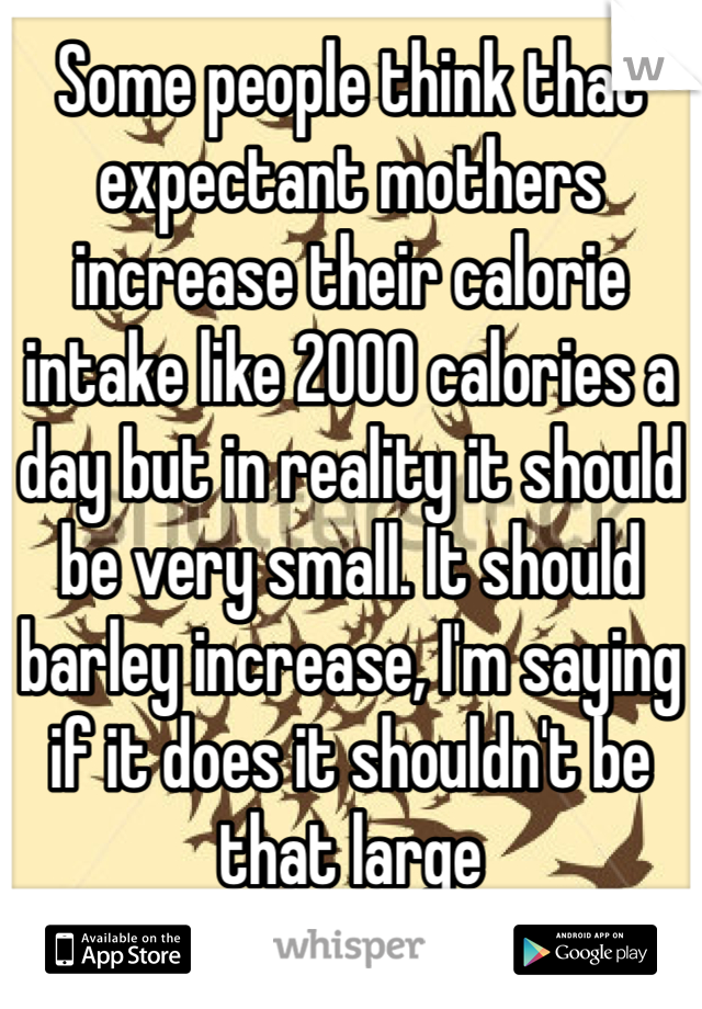 Some people think that expectant mothers increase their calorie intake like 2000 calories a day but in reality it should be very small. It should barley increase, I'm saying if it does it shouldn't be that large