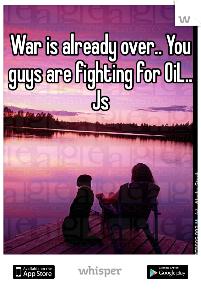 War is already over.. You guys are fighting for OiL.. Js