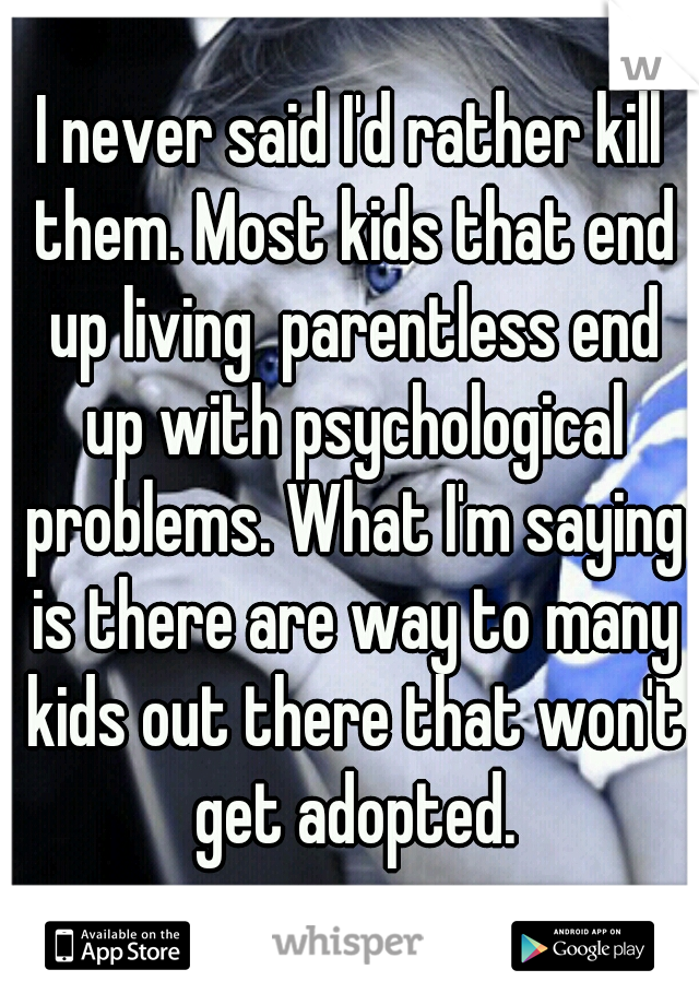 I never said I'd rather kill them. Most kids that end up living  parentless end up with psychological problems. What I'm saying is there are way to many kids out there that won't get adopted.