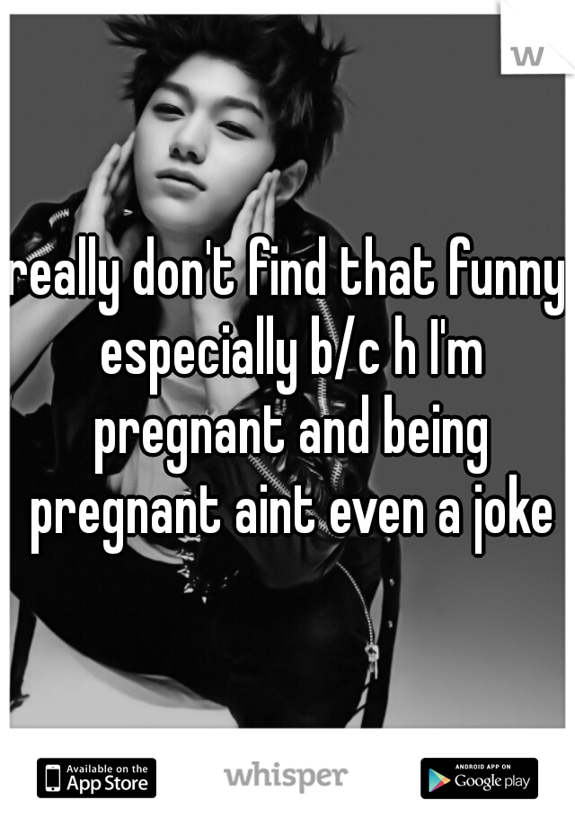 really don't find that funny especially b/c h I'm pregnant and being pregnant aint even a joke