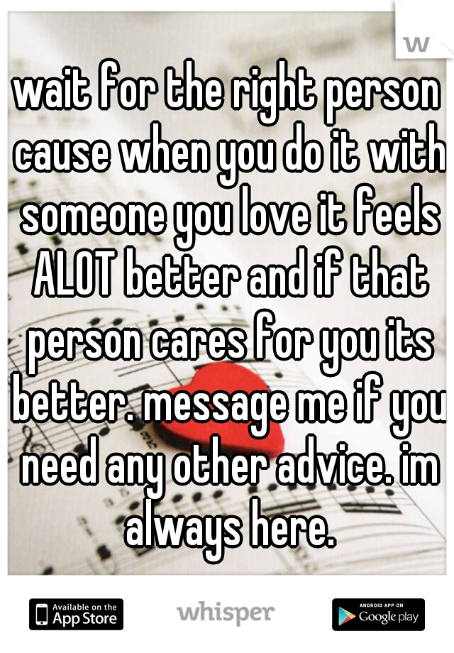 wait for the right person cause when you do it with someone you love it feels ALOT better and if that person cares for you its better. message me if you need any other advice. im always here.