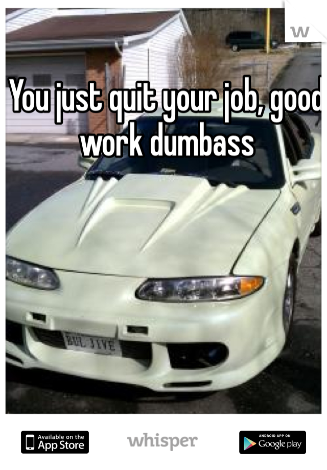 You just quit your job, good work dumbass 