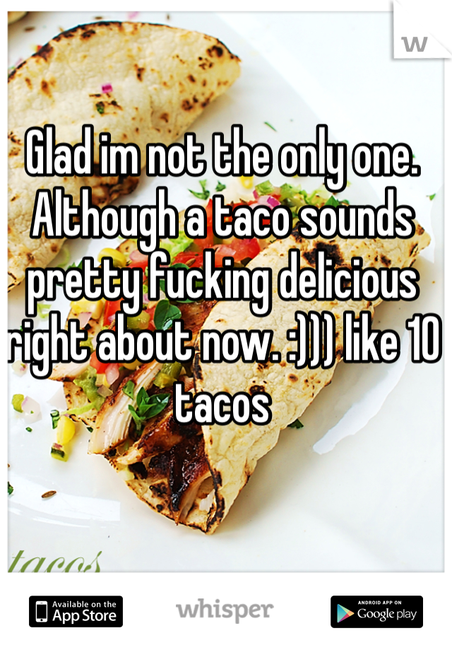 Glad im not the only one. Although a taco sounds pretty fucking delicious right about now. :))) like 10 tacos