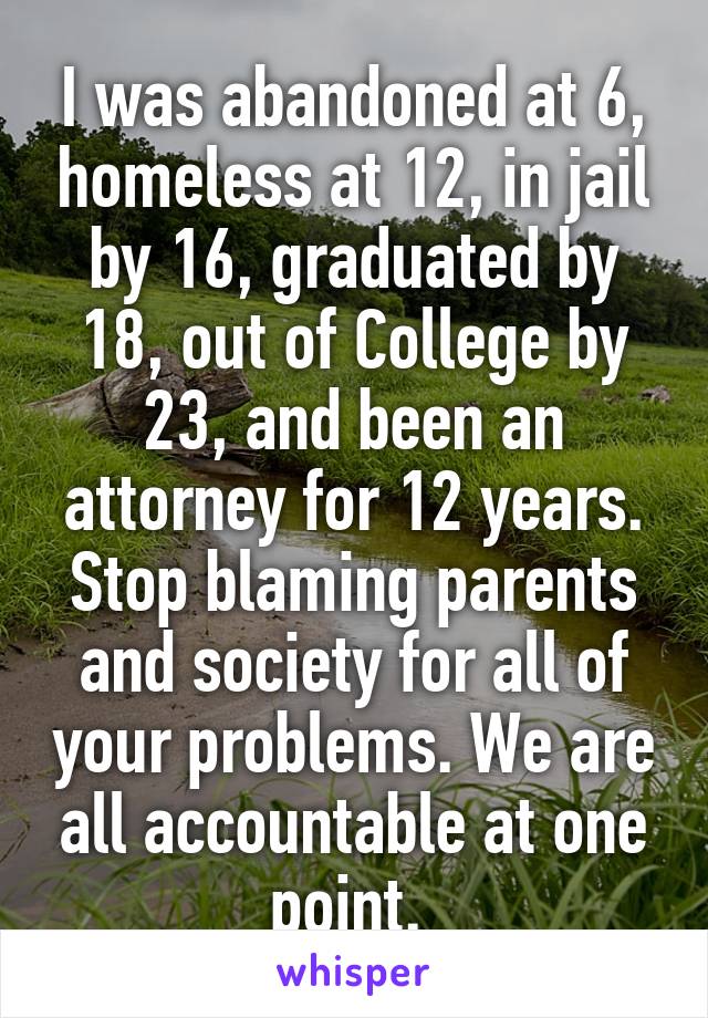 I was abandoned at 6, homeless at 12, in jail by 16, graduated by 18, out of College by 23, and been an attorney for 12 years. Stop blaming parents and society for all of your problems. We are all accountable at one point. 