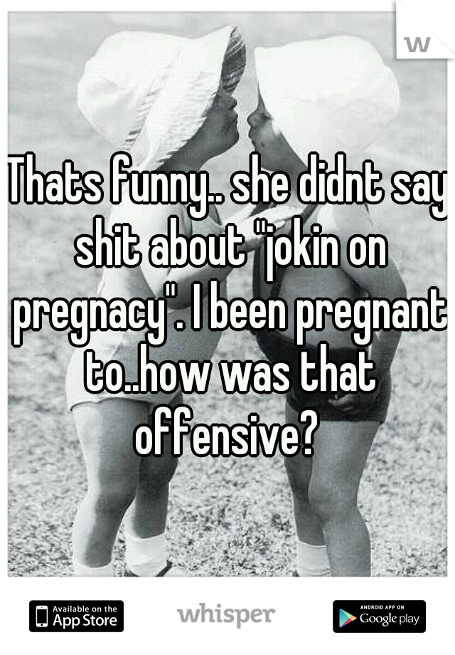 Thats funny.. she didnt say shit about "jokin on pregnacy". I been pregnant to..how was that offensive? 