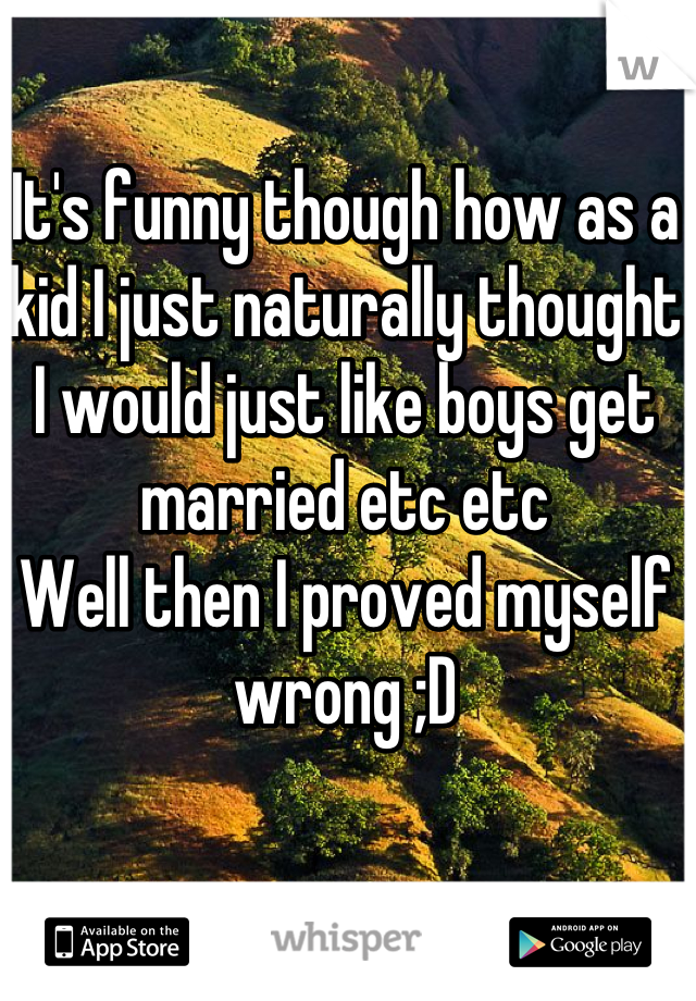 It's funny though how as a kid I just naturally thought I would just like boys get married etc etc
Well then I proved myself wrong ;D