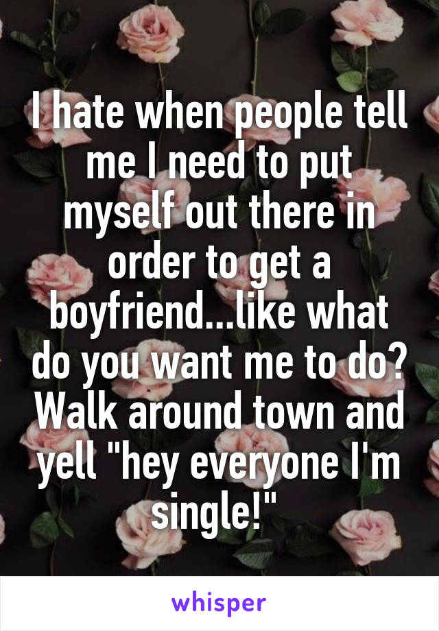 I hate when people tell me I need to put myself out there in order to get a boyfriend...like what do you want me to do? Walk around town and yell "hey everyone I'm single!" 
