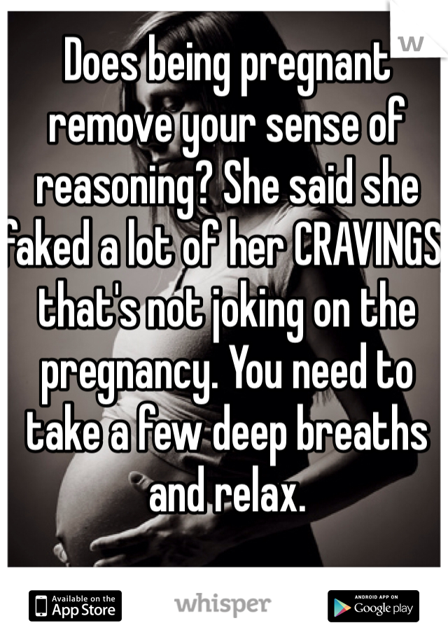 Does being pregnant remove your sense of reasoning? She said she faked a lot of her CRAVINGS, that's not joking on the pregnancy. You need to take a few deep breaths and relax.