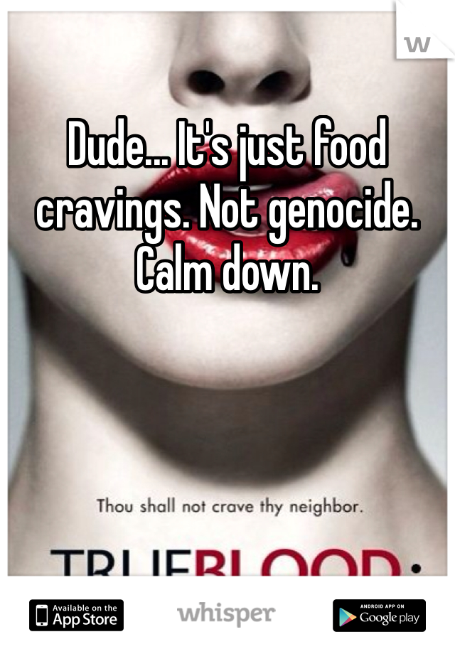 Dude... It's just food cravings. Not genocide. Calm down.