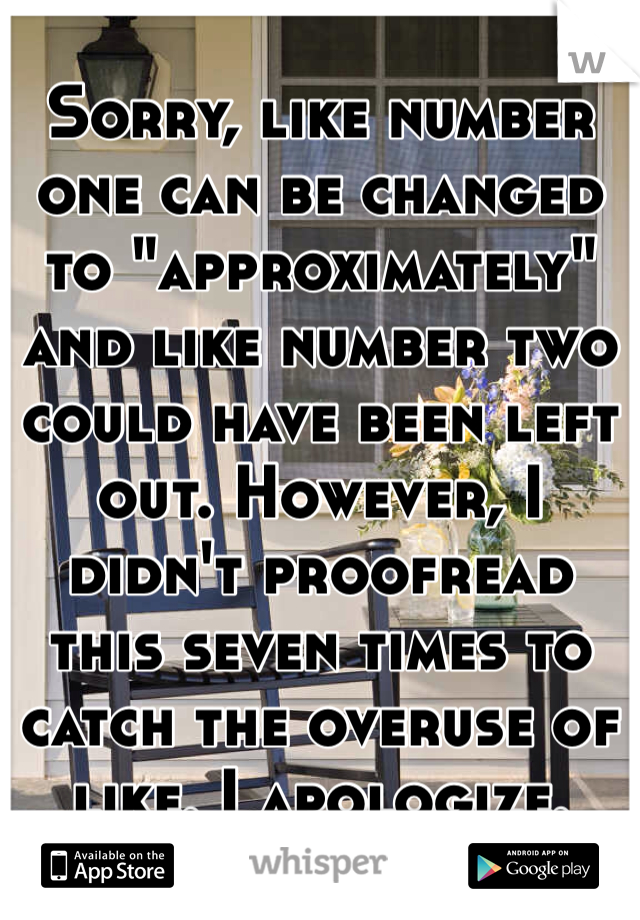 Sorry, like number one can be changed to "approximately" and like number two could have been left out. However, I didn't proofread this seven times to catch the overuse of like. I apologize.