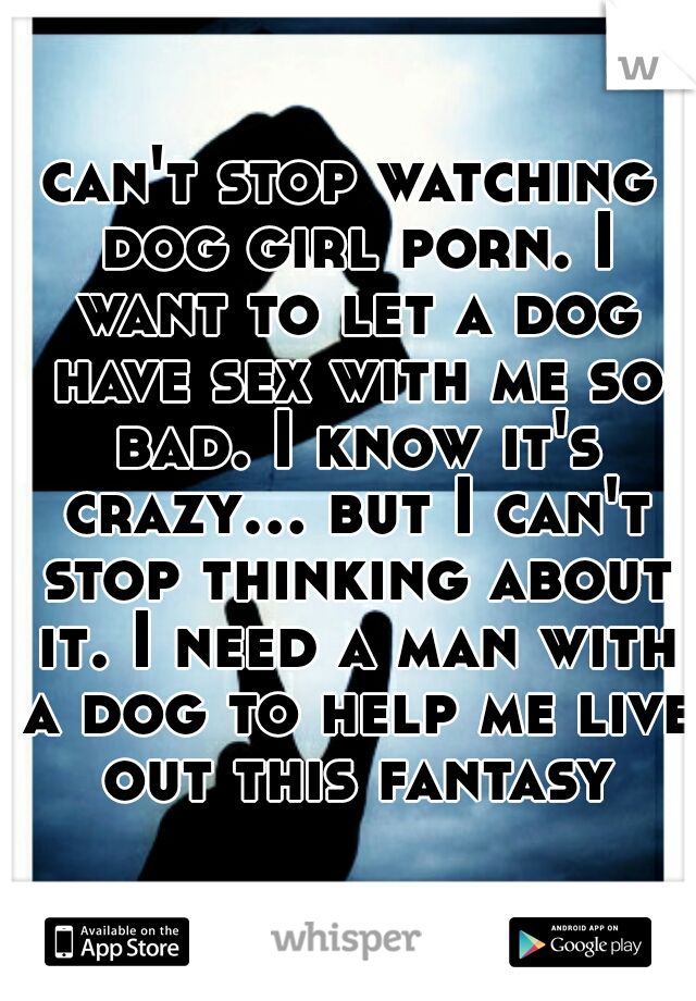 can't stop watching dog girl porn. I want to let a dog have sex with me so bad. I know it's crazy... but I can't stop thinking about it. I need a man with a dog to help me live out this fantasy