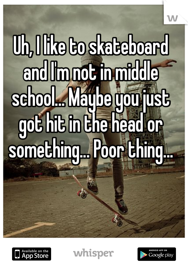 Uh, I like to skateboard and I'm not in middle school... Maybe you just got hit in the head or something... Poor thing...