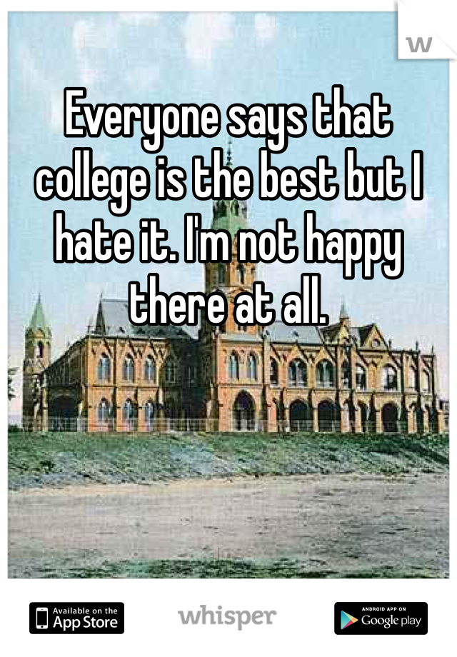 Everyone says that college is the best but I hate it. I'm not happy there at all.  