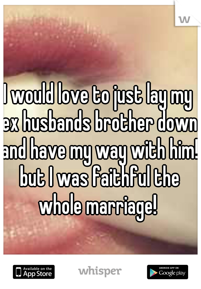 I would love to just lay my ex husbands brother down and have my way with him! but I was faithful the whole marriage! 