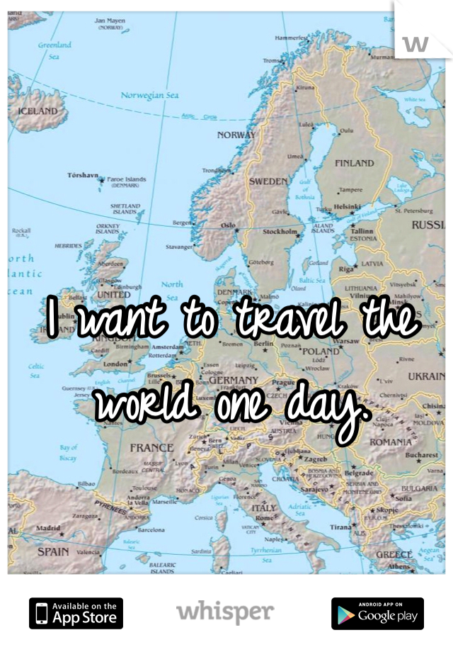 I want to travel the world one day.