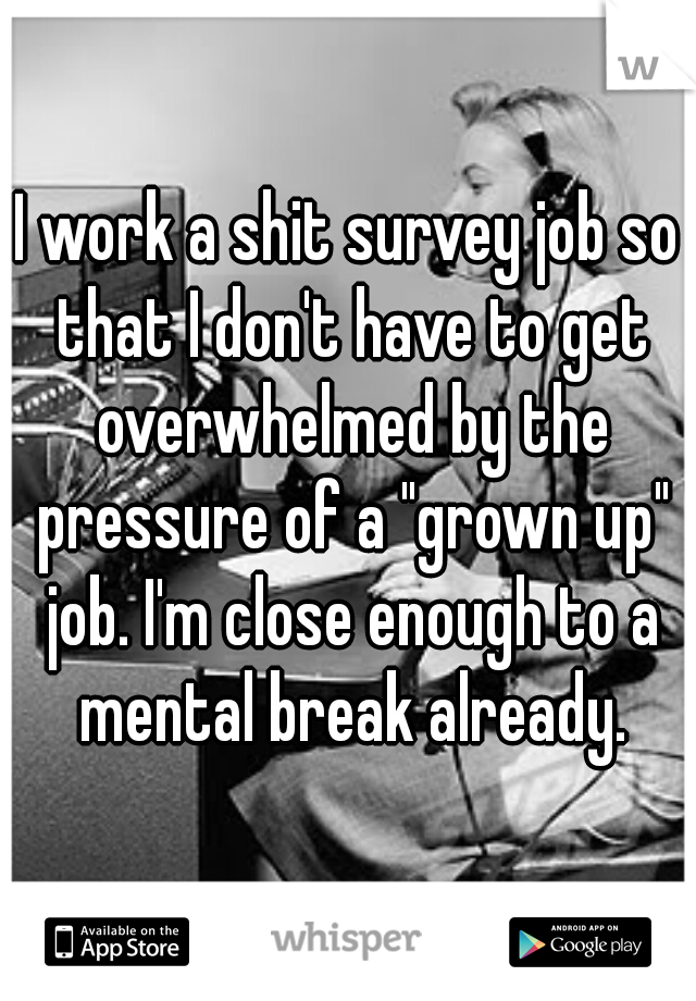 I work a shit survey job so that I don't have to get overwhelmed by the pressure of a "grown up" job. I'm close enough to a mental break already.