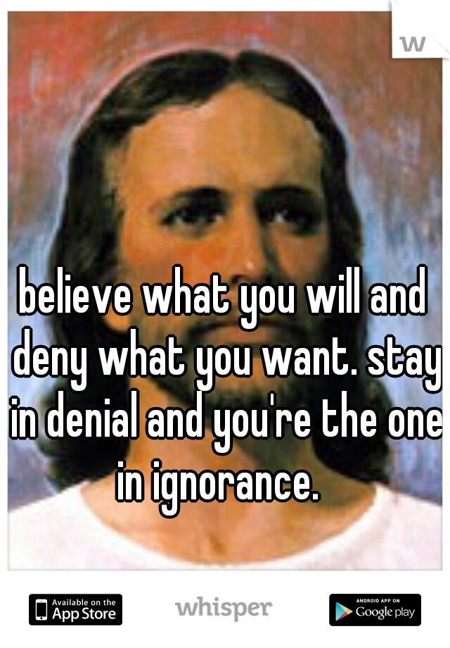 believe what you will and deny what you want. stay in denial and you're the one in ignorance.  