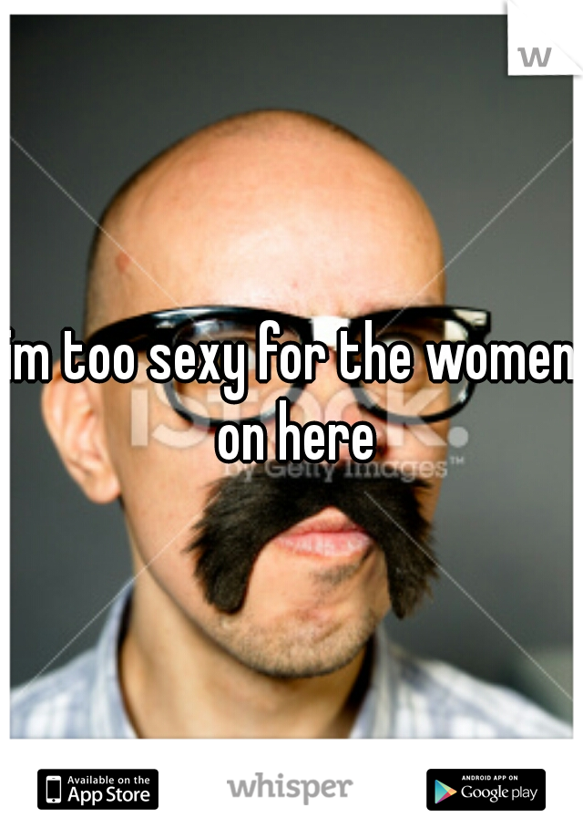 im too sexy for the women on here