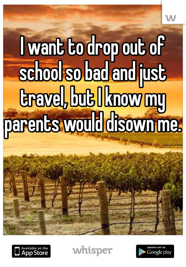 I want to drop out of school so bad and just travel, but I know my parents would disown me. 