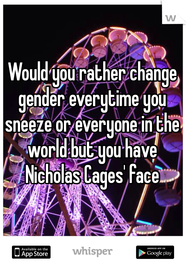 Would you rather change gender everytime you sneeze or everyone in the world but you have Nicholas Cages' face