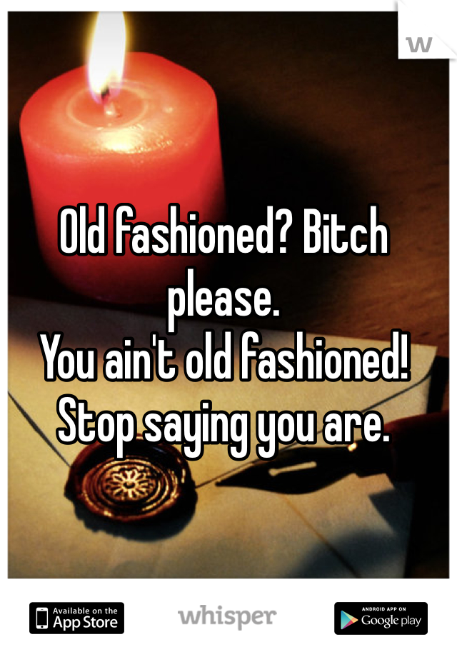 Old fashioned? Bitch please.
You ain't old fashioned!
Stop saying you are.