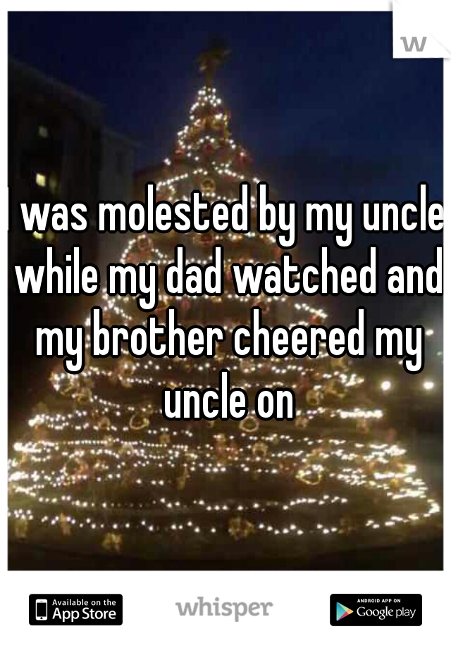 I was molested by my uncle while my dad watched and my brother cheered my uncle on