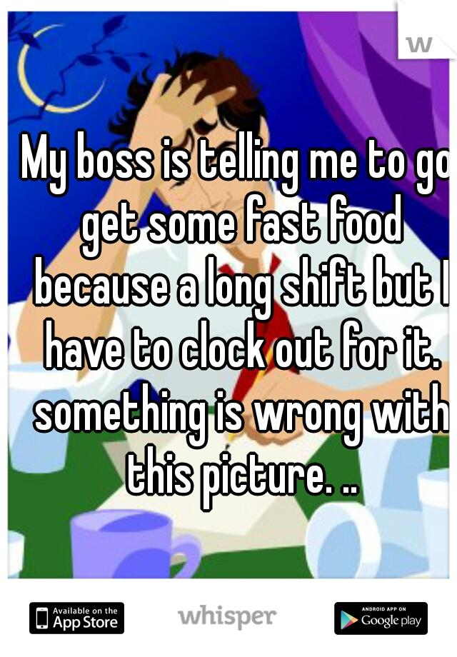 My boss is telling me to go get some fast food because a long shift but I have to clock out for it. something is wrong with this picture. ..