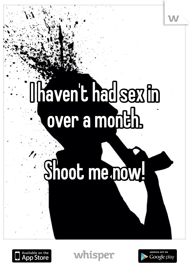 I haven't had sex in 
over a month. 

Shoot me now!