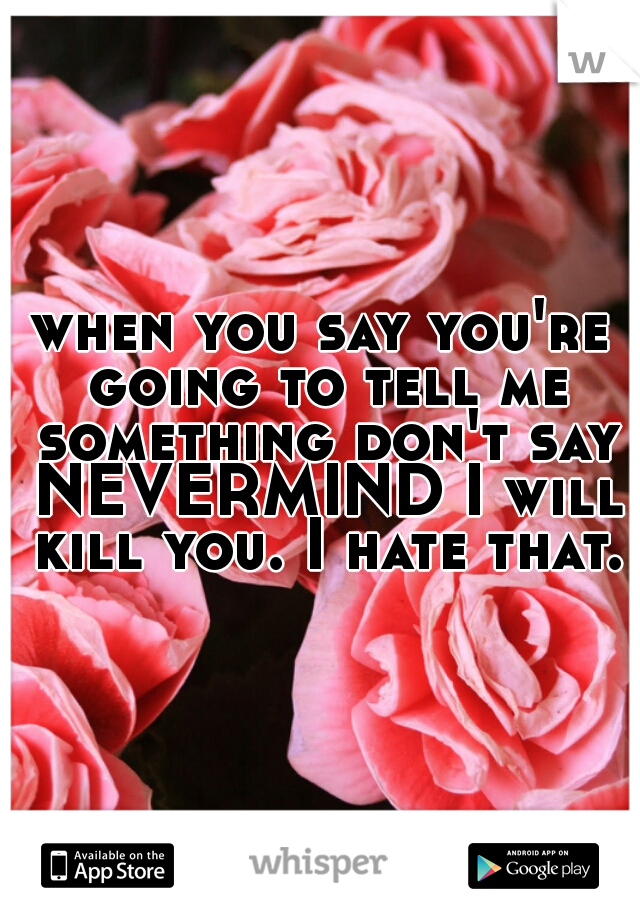 when you say you're going to tell me something don't say NEVERMIND I will kill you. I hate that.