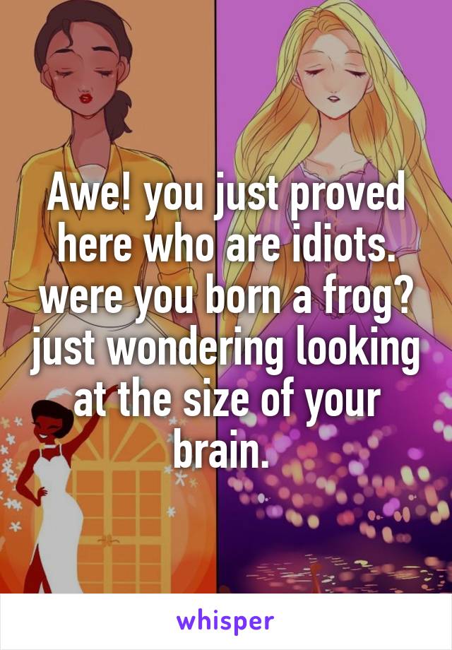 Awe! you just proved here who are idiots. were you born a frog? just wondering looking at the size of your brain. 