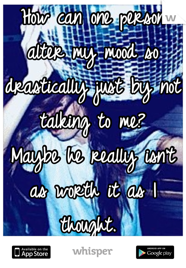 How can one person alter my mood so drastically just by not talking to me? 
Maybe he really isn't as worth it as I thought. 