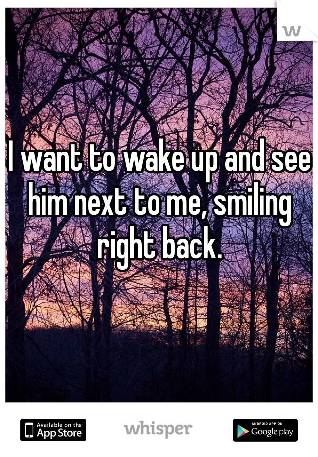 I want to wake up and see him next to me, smiling right back.

