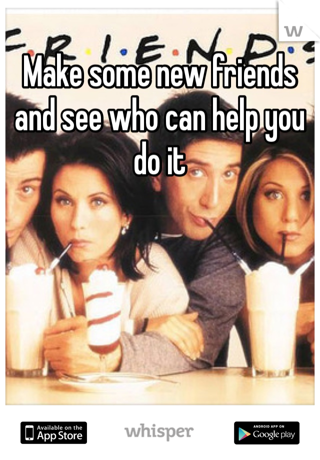 Make some new friends and see who can help you do it