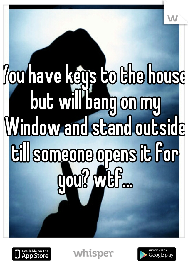 You have keys to the house but will bang on my Window and stand outside till someone opens it for you? wtf...