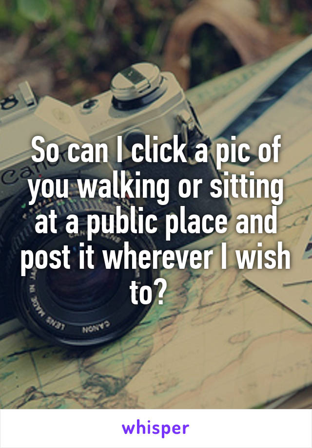 So can I click a pic of you walking or sitting at a public place and post it wherever I wish to?  