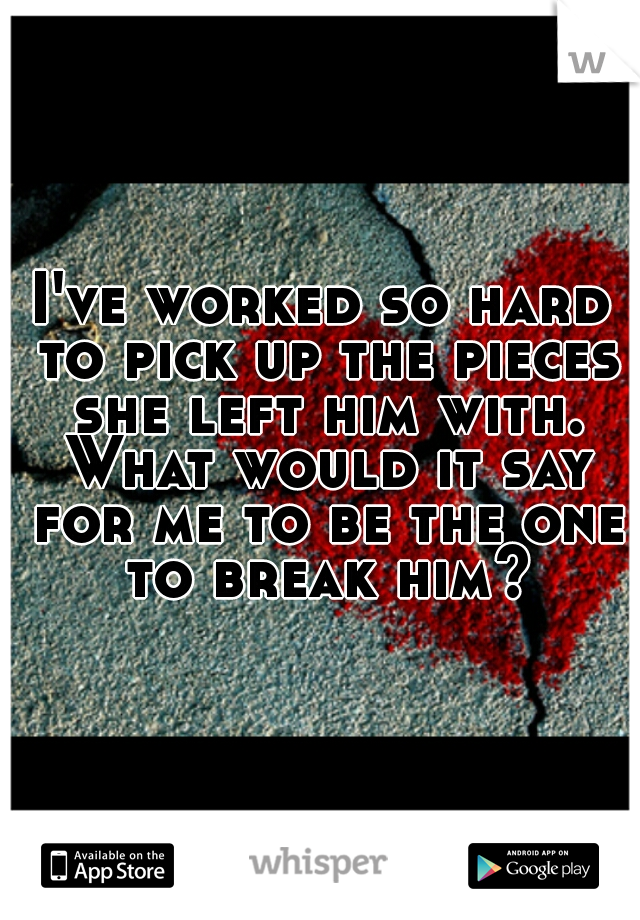 I've worked so hard to pick up the pieces she left him with. What would it say for me to be the one to break him?