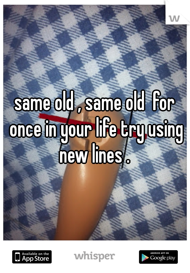 same old , same old  for once in your life try using new lines . 