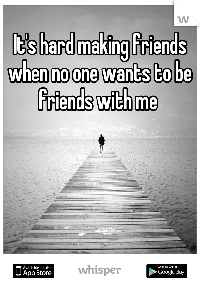 It's hard making friends when no one wants to be friends with me 